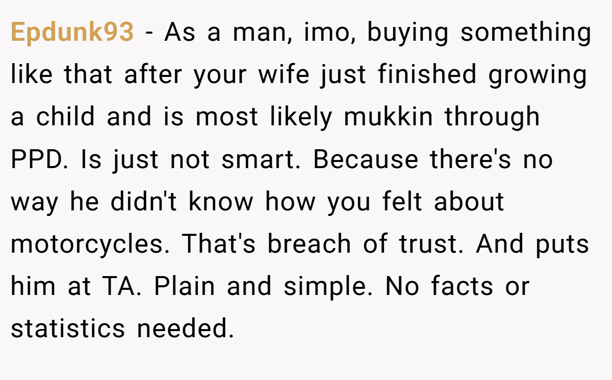 Epdunk93 − As a man, imo, buying something like that after your wife just finished growing a child and is most likely mukkin through PPD. Is just not smart. Because there's no way he didn't know how you felt about motorcycles. That's breach of trust. And puts him at TA. Plain and simple. No facts or statistics needed.