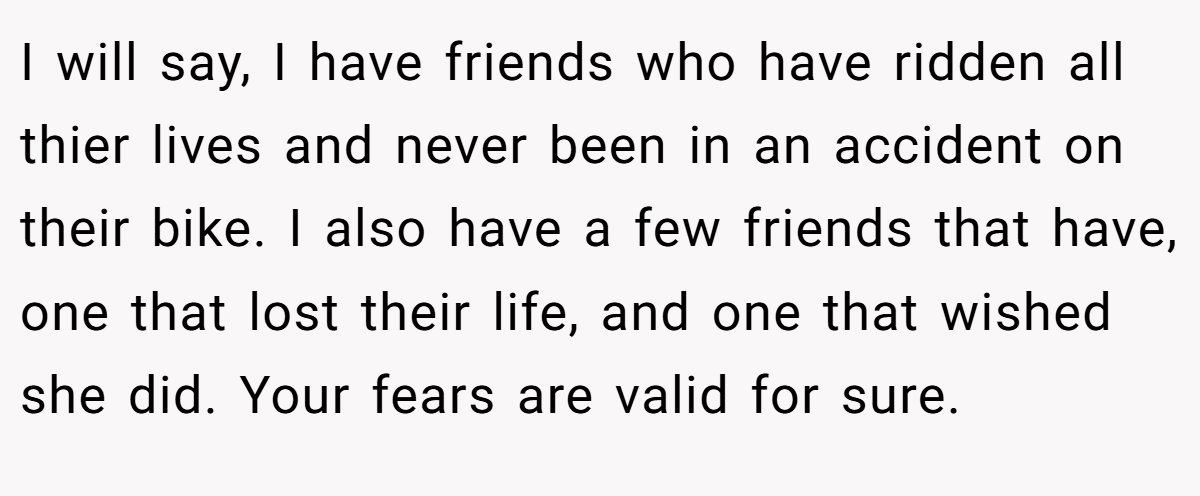 I will say, I have friends who have ridden all thier lives and never been in an accident on their bike. I also have a few friends that have, one that lost their life, and one that wished she did. Your fears are valid for sure.