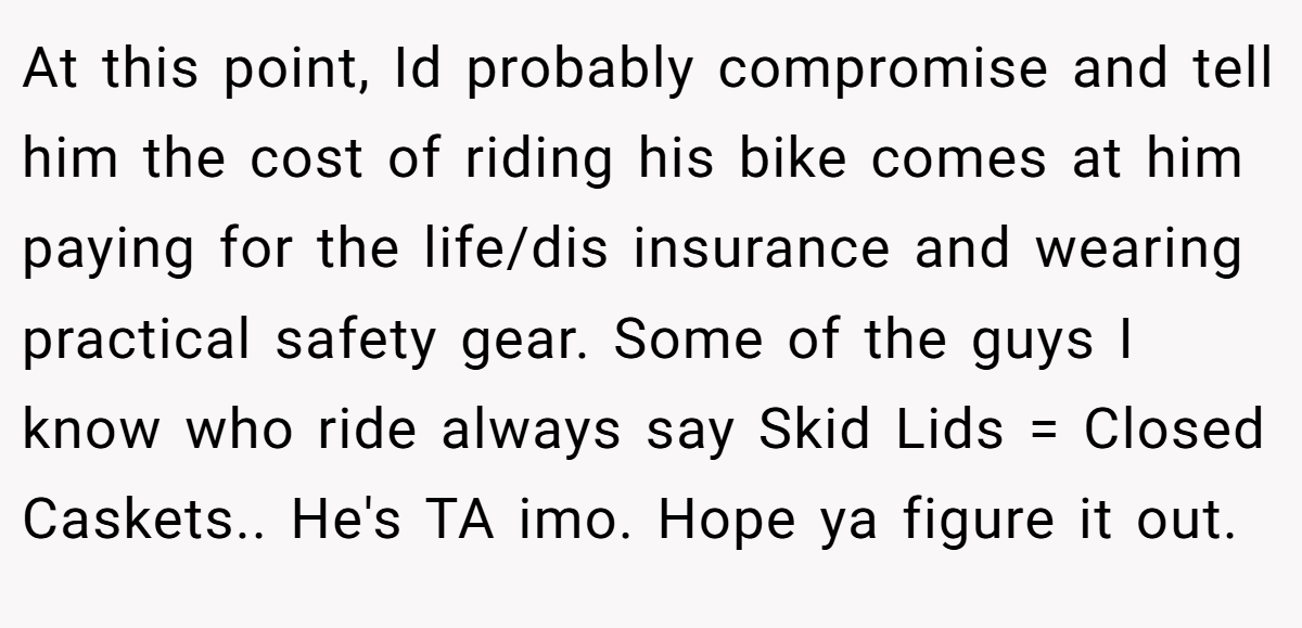 At this point, Id probably compromise and tell him the cost of riding his bike comes at him paying for the life/dis insurance and wearing practical safety gear. Some of the guys I know who ride always say Skid Lids = Closed Caskets.. He's TA imo. Hope ya figure it out.