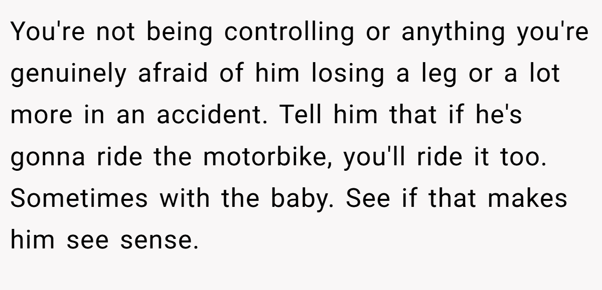 You're not being controlling or anything you're genuinely afraid of him losing a leg or a lot more in an accident. Tell him that if he's gonna ride the motorbike, you'll ride it too. Sometimes with the baby. See if that makes him see sense.
