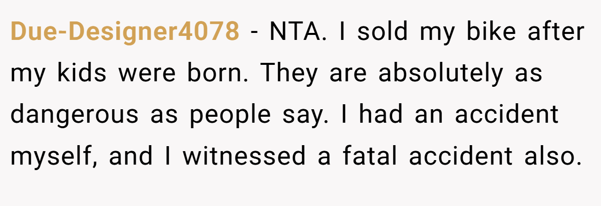 Due-Designer4078 − NTA. I sold my bike after my kids were born. They are absolutely as dangerous as people say. I had an accident myself, and I witnessed a fatal accident also.