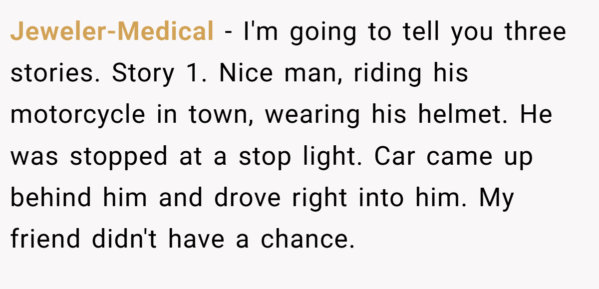 Jeweler-Medical − I'm going to tell you three stories. Story 1. Nice man, riding his motorcycle in town, wearing his helmet. He was stopped at a stop light. Car came up behind him and drove right into him. My friend didn't have a chance.