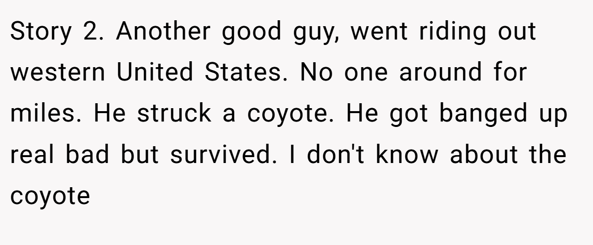 Story 2. Another good guy, went riding out western United States. No one around for miles. He struck a coyote. He got banged up real bad but survived. I don't know about the coyote
