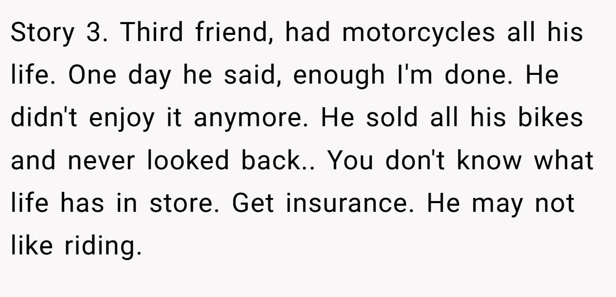 Story 3. Third friend, had motorcycles all his life. One day he said, enough I'm done. He didn't enjoy it anymore. He sold all his bikes and never looked back.. You don't know what life has in store. Get insurance. He may not like riding.