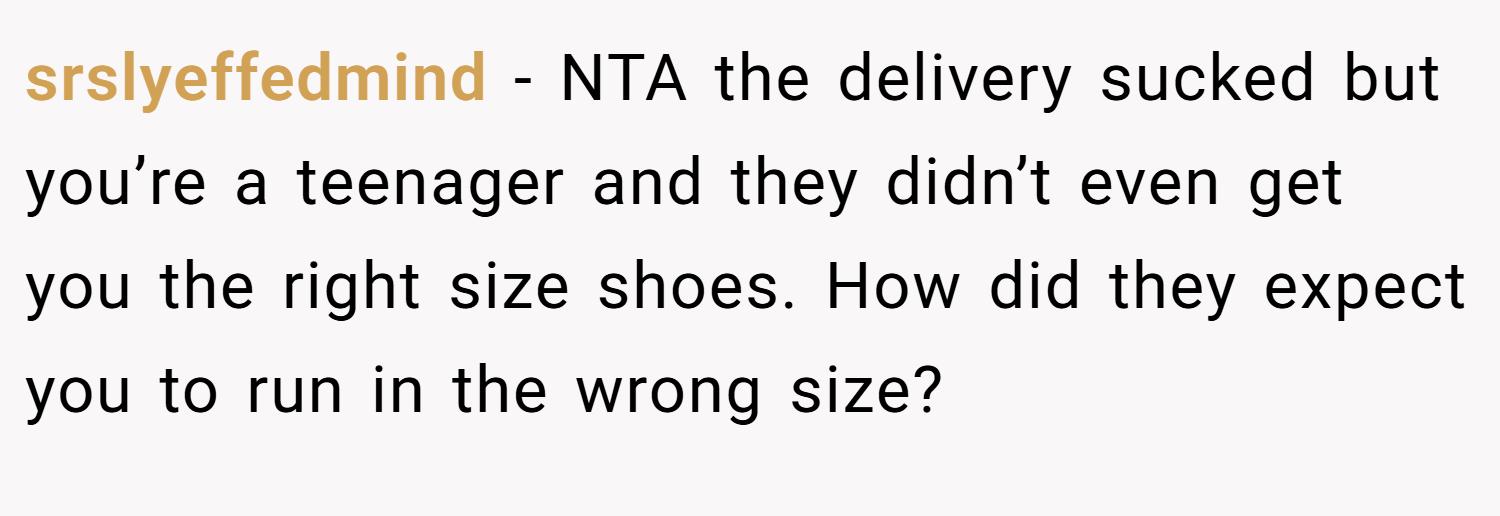 srslyeffedmind − NTA the delivery sucked but you’re a teenager and they didn’t even get you the right size shoes. How did they expect you to run in the wrong size?