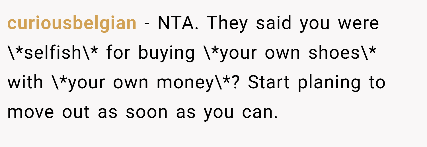 curiousbelgian − NTA. They said you were \*selfish\* for buying \*your own shoes\* with \*your own money\*? Start planing to move out as soon as you can.