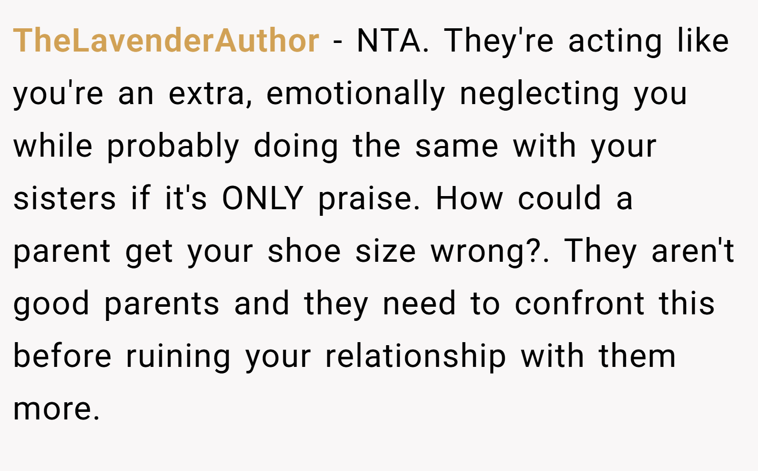 TheLavenderAuthor − NTA. They're acting like you're an extra, emotionally neglecting you while probably doing the same with your sisters if it's ONLY praise. How could a parent get your shoe size wrong?. They aren't good parents and they need to confront this before ruining your relationship with them more.