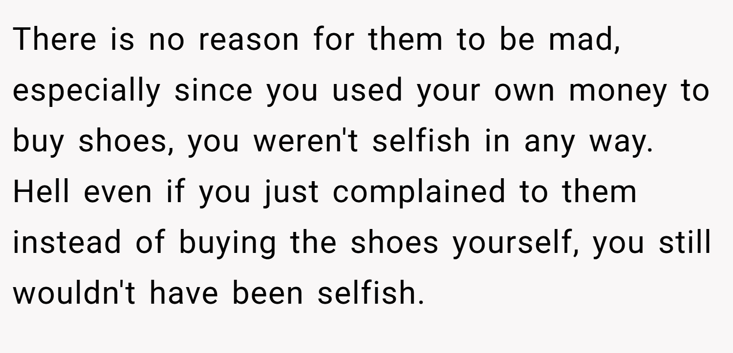 There is no reason for them to be mad, especially since you used your own money to buy shoes, you weren't selfish in any way. Hell even if you just complained to them instead of buying the shoes yourself, you still wouldn't have been selfish.