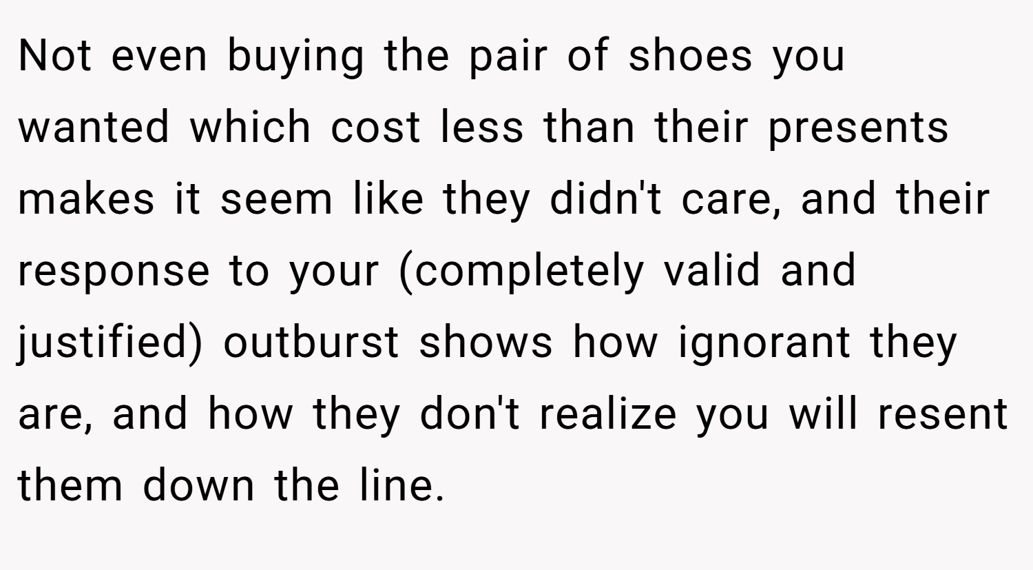 Not even buying the pair of shoes you wanted which cost less than their presents makes it seem like they didn't care, and their response to your (completely valid and justified) outburst shows how ignorant they are, and how they don't realize you will resent them down the line.