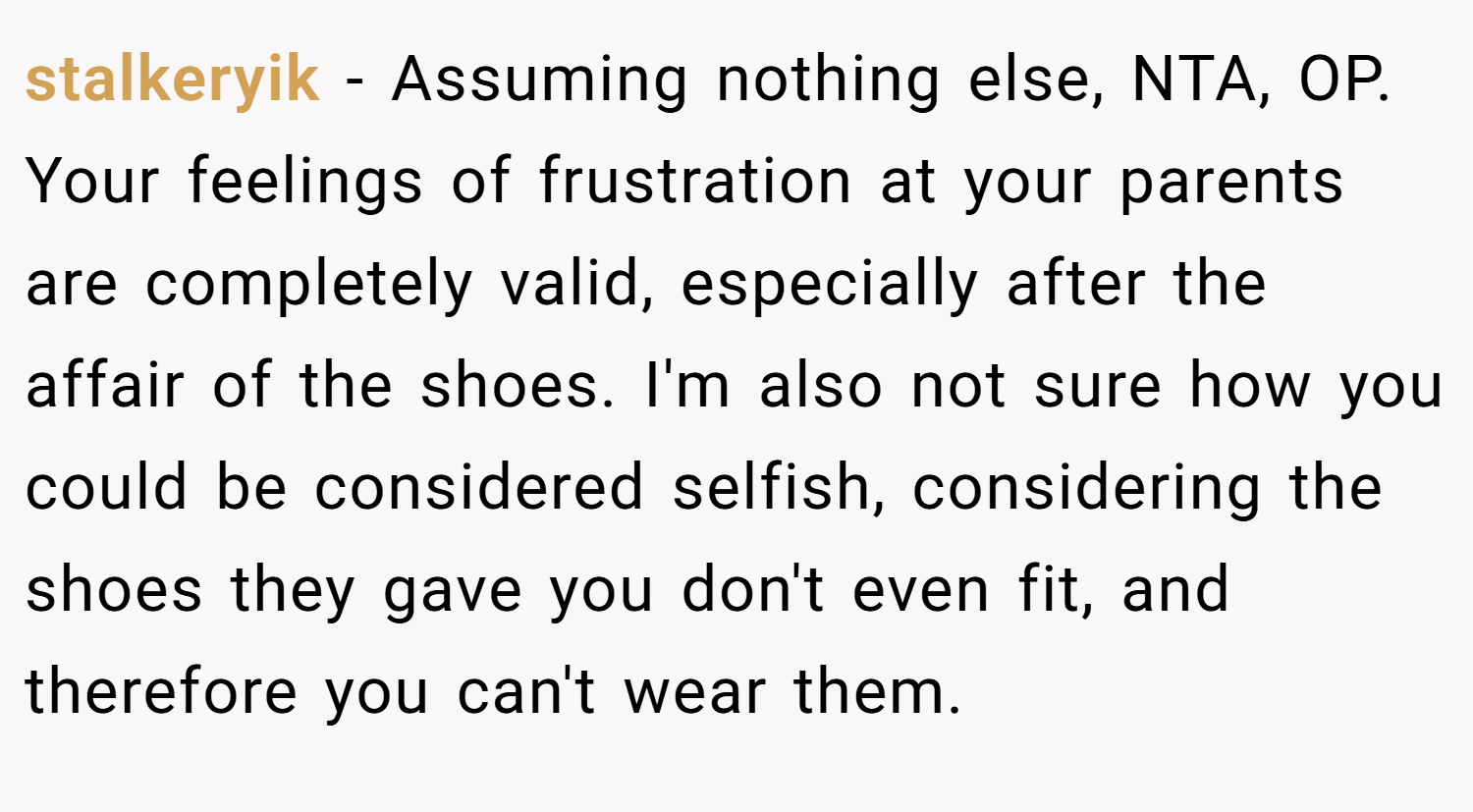 stalkeryik − Assuming nothing else, NTA, OP. Your feelings of frustration at your parents are completely valid, especially after the affair of the shoes. I'm also not sure how you could be considered selfish, considering the shoes they gave you don't even fit, and therefore you can't wear them.