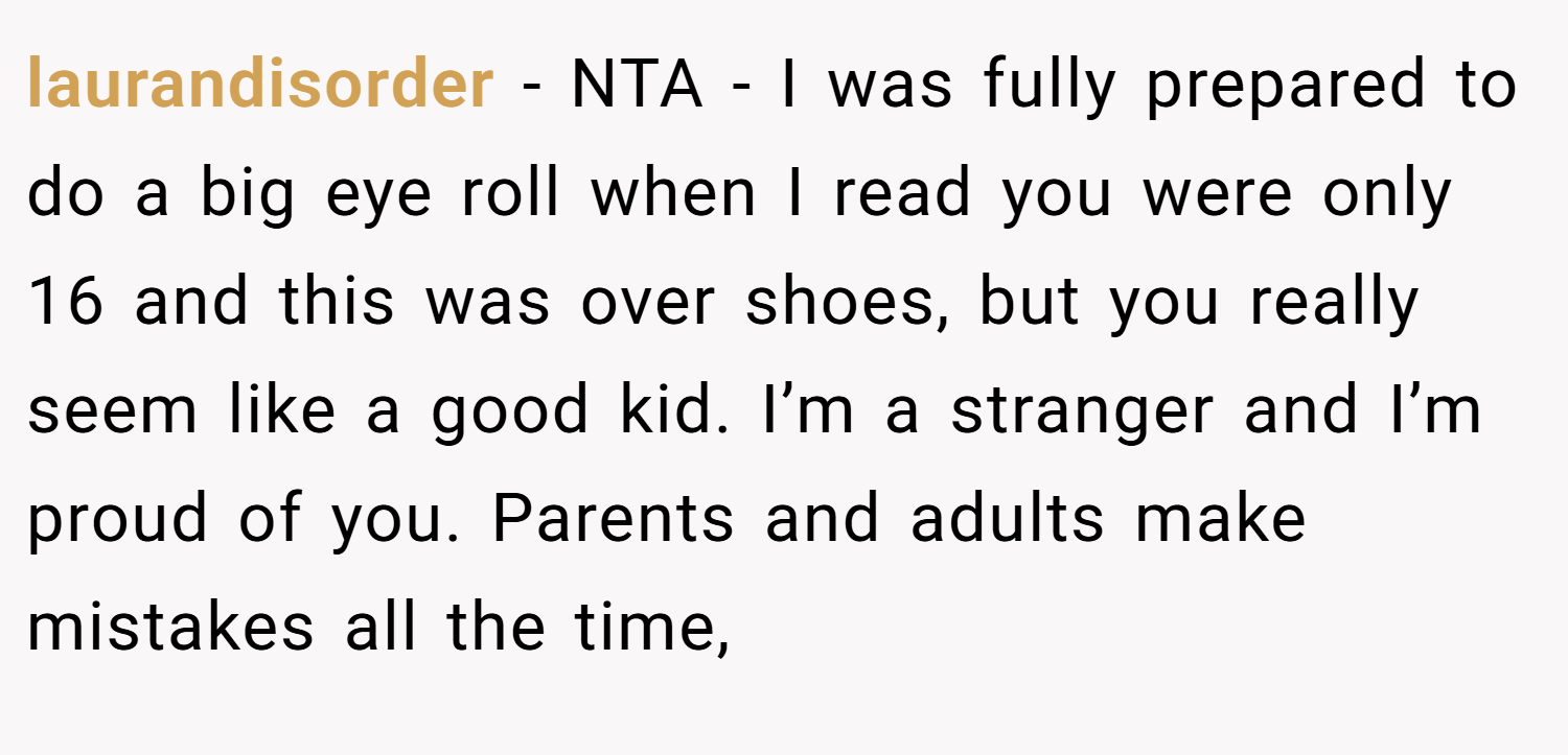 laurandisorder − NTA - I was fully prepared to do a big eye roll when I read you were only 16 and this was over shoes, but you really seem like a good kid. I’m a stranger and I’m proud of you. Parents and adults make mistakes all the time,