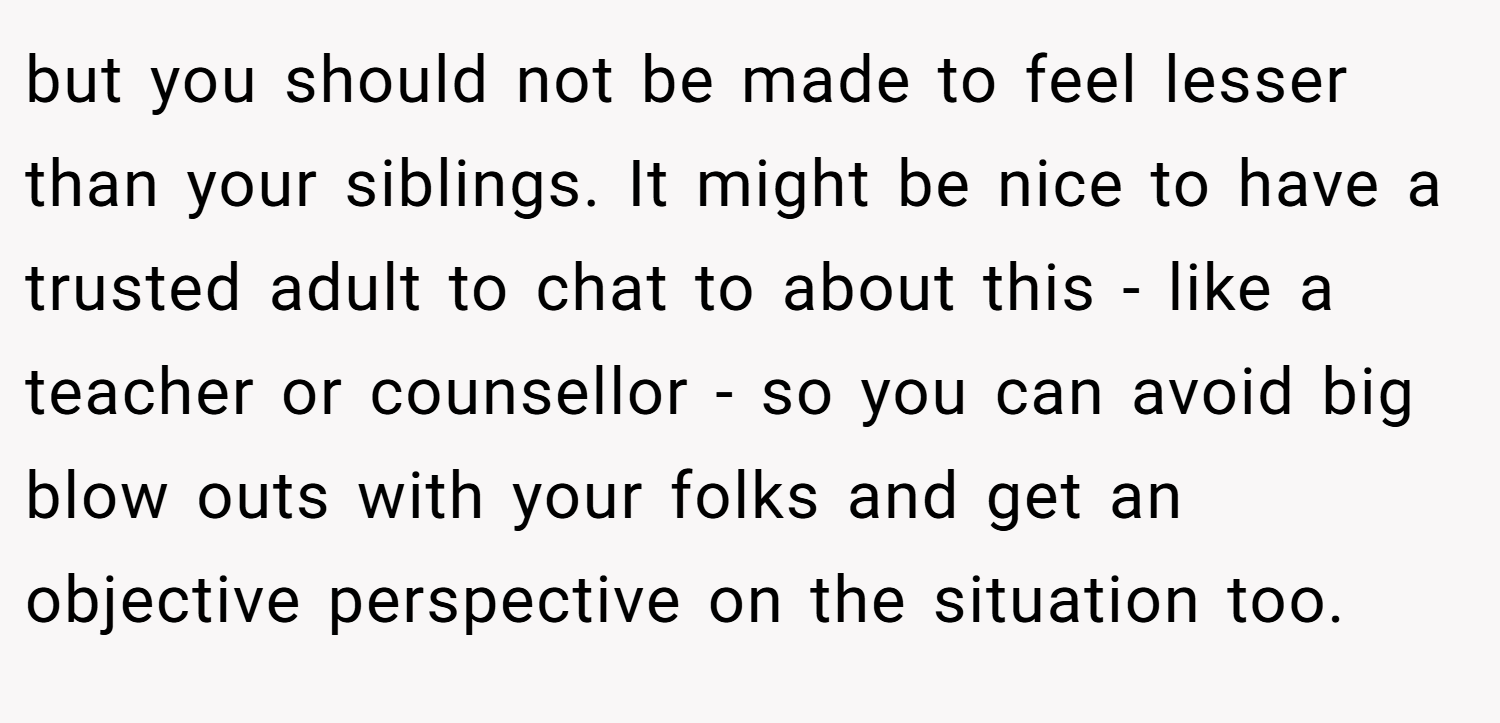but you should not be made to feel lesser than your siblings. It might be nice to have a trusted adult to chat to about this - like a teacher or counsellor - so you can avoid big blow outs with your folks and get an objective perspective on the situation too.