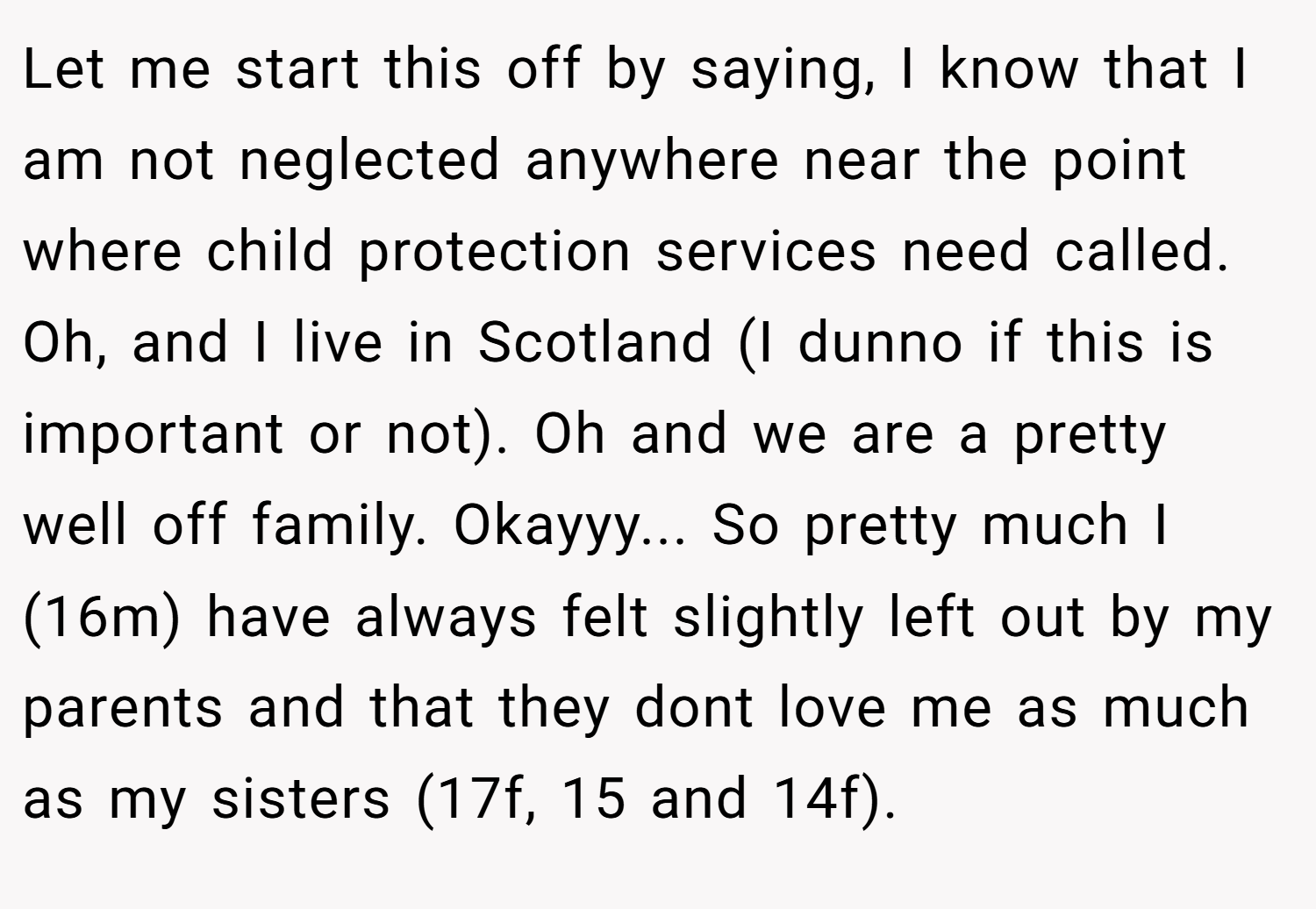 Let me start this off by saying, I know that I am not neglected anywhere near the point where child protection services need called. Oh, and I live in Scotland (I dunno if this is important or not). Oh and we are a pretty well off family. Okayyy... So pretty much I (16m) have always felt slightly left out by my parents and that they dont love me as much as my sisters (17f, 15 and 14f).