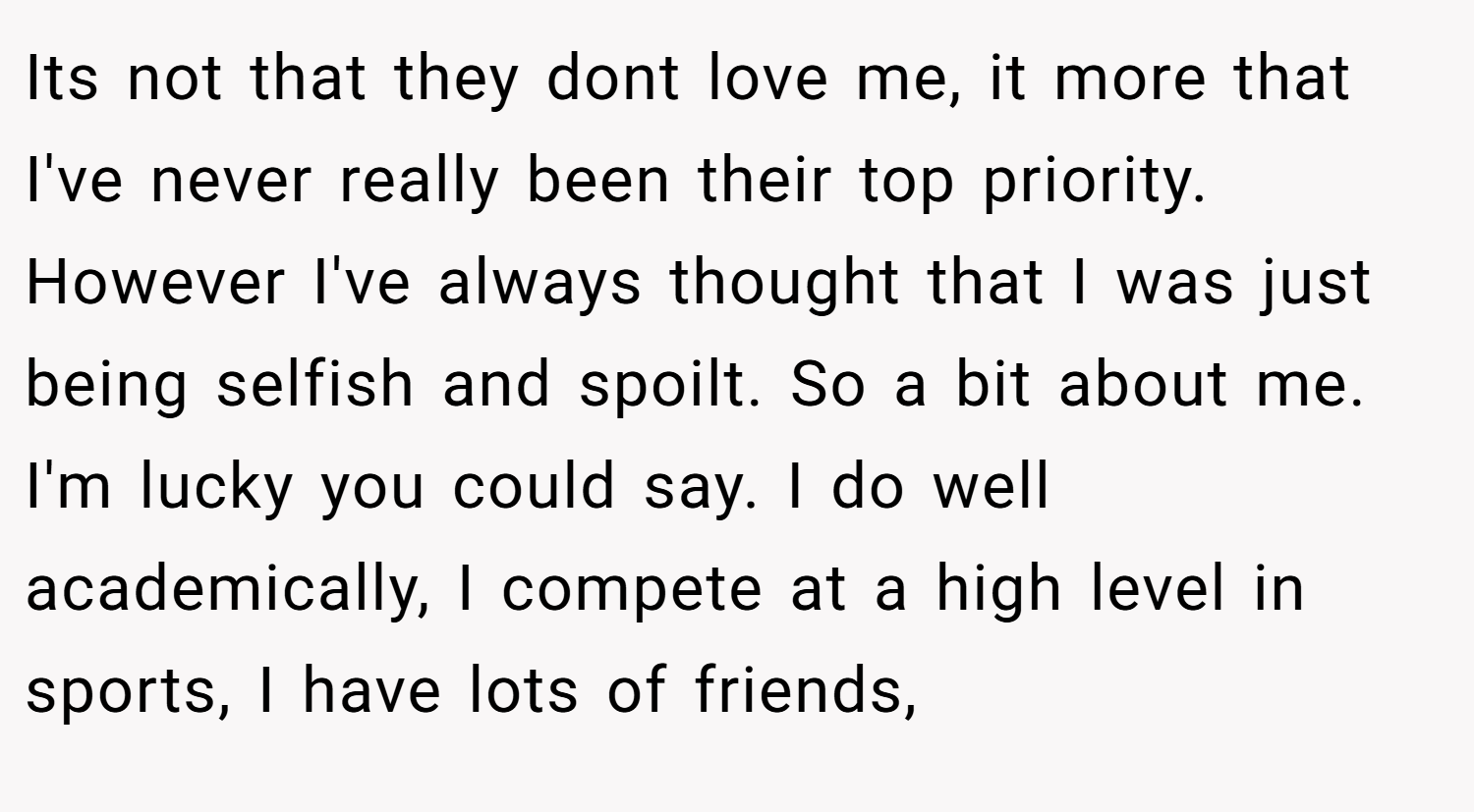 Its not that they dont love me, it more that I've never really been their top priority. However I've always thought that I was just being selfish and spoilt. So a bit about me. I'm lucky you could say. I do well academically, I compete at a high level in sports, I have lots of friends,