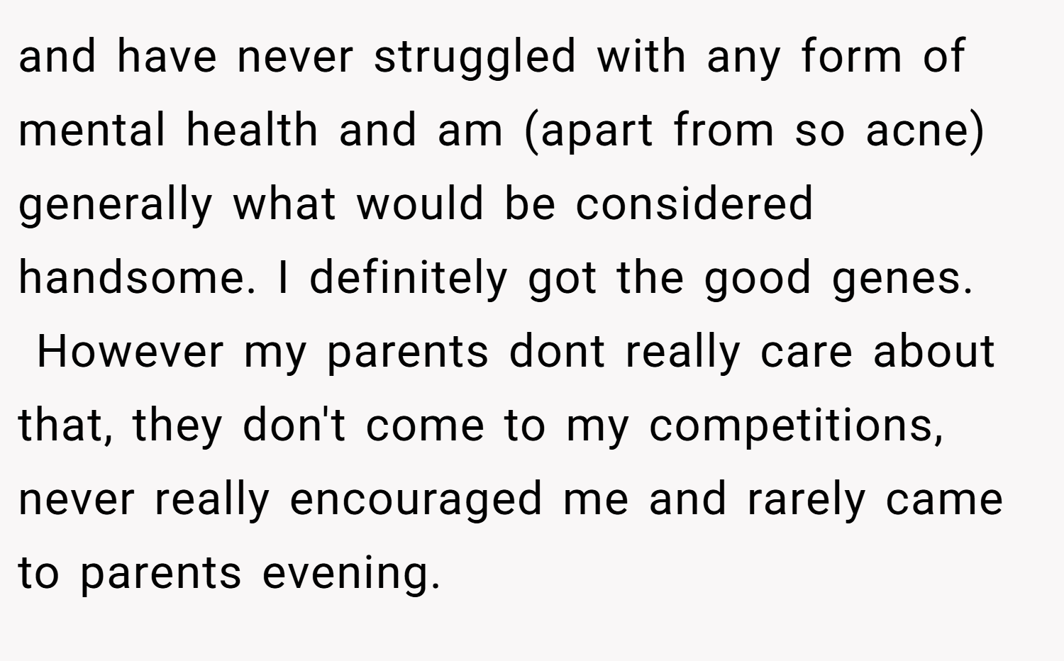 and have never struggled with any form of mental health and am (apart from so acne) generally what would be considered handsome. I definitely got the good genes.  However my parents dont really care about that, they don't come to my competitions, never really encouraged me and rarely came to parents evening.
