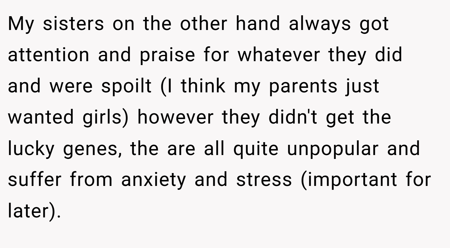 My sisters on the other hand always got attention and praise for whatever they did and were spoilt (I think my parents just wanted girls) however they didn't get the lucky genes, the are all quite unpopular and suffer from anxiety and stress (important for later).