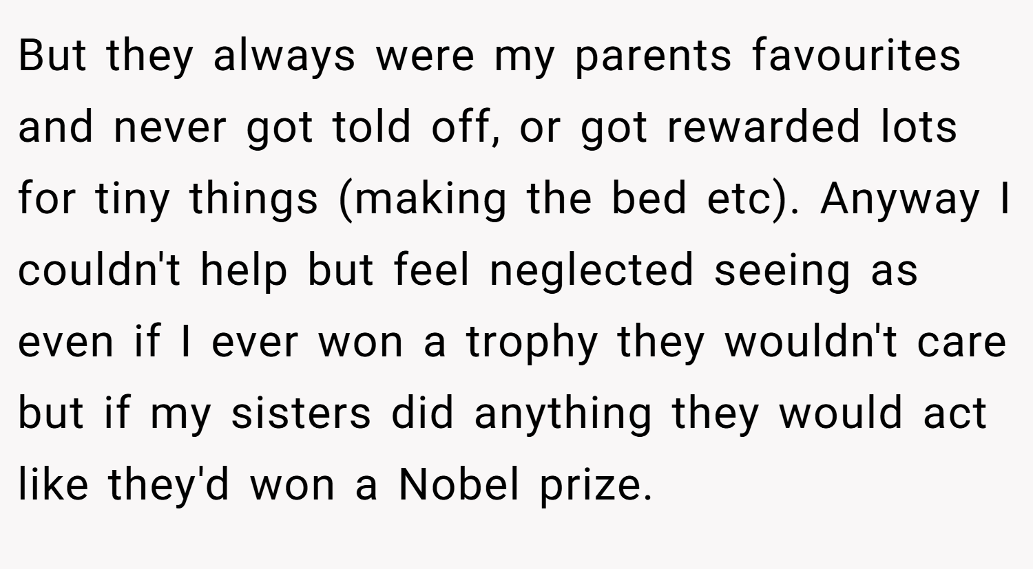 But they always were my parents favourites and never got told off, or got rewarded lots for tiny things (making the bed etc). Anyway I couldn't help but feel neglected seeing as even if I ever won a trophy they wouldn't care but if my sisters did anything they would act like they'd won a Nobel prize.