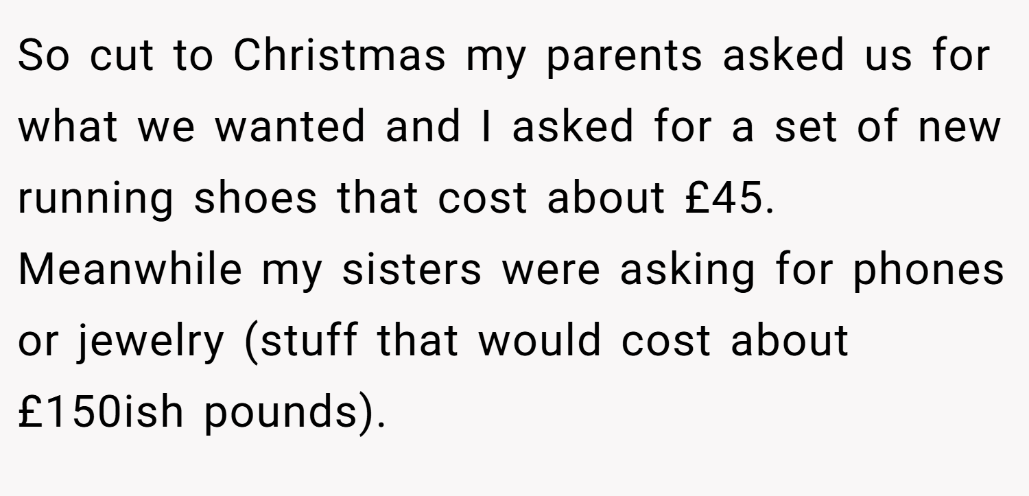 So cut to Christmas my parents asked us for what we wanted and I asked for a set of new running shoes that cost about £45. Meanwhile my sisters were asking for phones or jewelry (stuff that would cost about £150ish pounds).