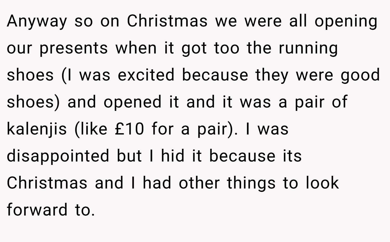 Anyway so on Christmas we were all opening our presents when it got too the running shoes (I was excited because they were good shoes) and opened it and it was a pair of kalenjis (like £10 for a pair). I was disappointed but I hid it because its Christmas and I had other things to look forward to.