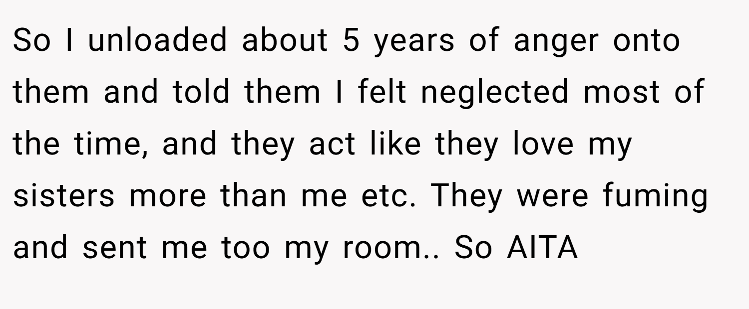 So I unloaded about 5 years of anger onto them and told them I felt neglected most of the time, and they act like they love my sisters more than me etc. They were fuming and sent me too my room.. So AITA