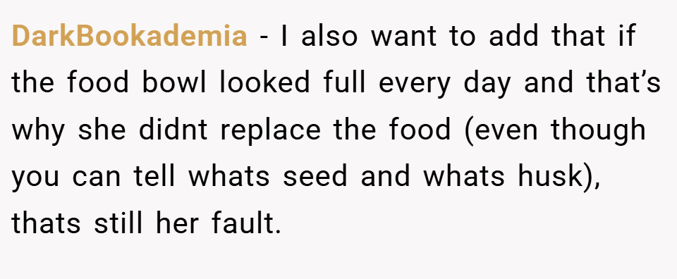 DarkBookademia − I also want to add that if the food bowl looked full every day and that’s why she didnt replace the food (even though you can tell whats seed and whats husk), thats still her fault.