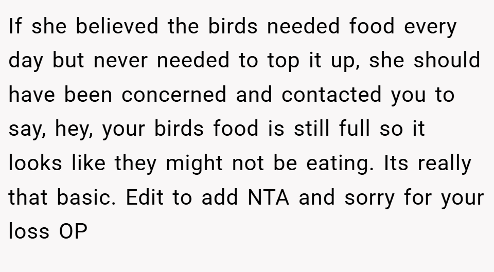 If she believed the birds needed food every day but never needed to top it up, she should have been concerned and contacted you to say, hey, your birds food is still full so it looks like they might not be eating. Its really that basic. Edit to add NTA and sorry for your loss OP
