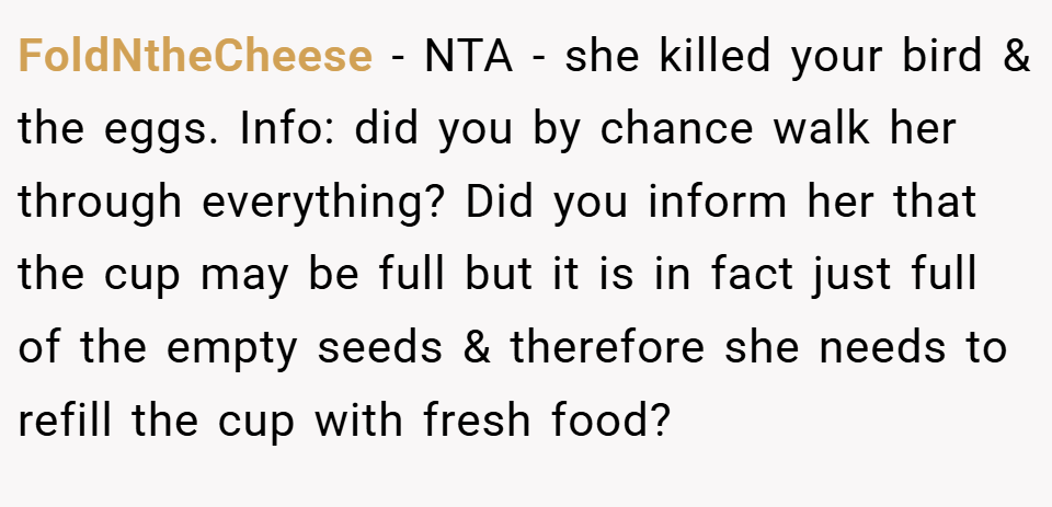 FoldNtheCheese − NTA - she killed your bird & the eggs. Info: did you by chance walk her through everything? Did you inform her that the cup may be full but it is in fact just full of the empty seeds & therefore she needs to refill the cup with fresh food?