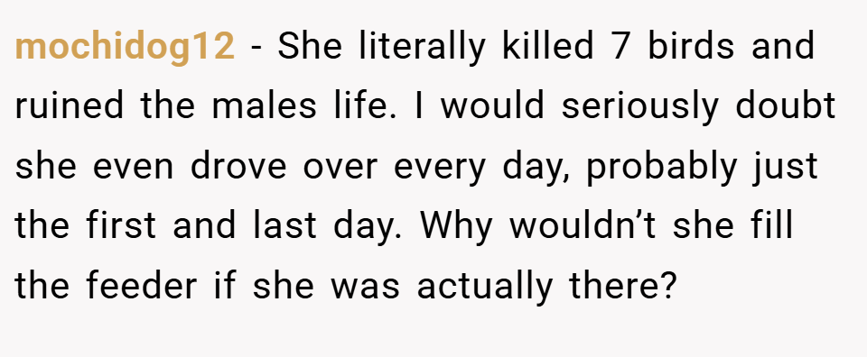 mochidog12 − She literally killed 7 birds and ruined the males life. I would seriously doubt she even drove over every day, probably just the first and last day. Why wouldn’t she fill the feeder if she was actually there?