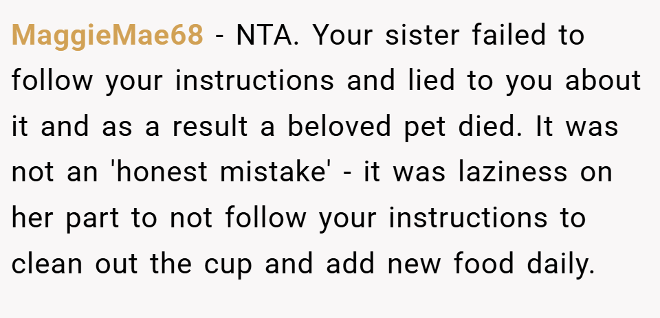 MaggieMae68 − NTA. Your sister failed to follow your instructions and lied to you about it and as a result a beloved pet died. It was not an 'honest mistake' - it was laziness on her part to not follow your instructions to clean out the cup and add new food daily.