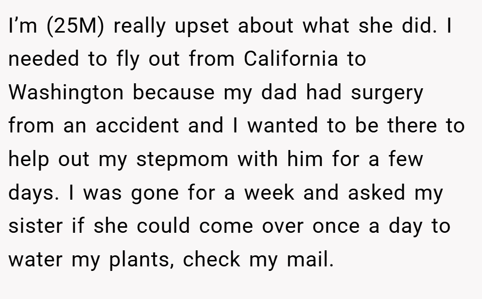 I’m (25M) really upset about what she did. I needed to fly out from California to Washington because my dad had surgery from an accident and I wanted to be there to help out my stepmom with him for a few days. I was gone for a week and asked my sister if she could come over once a day to water my plants, check my mail.