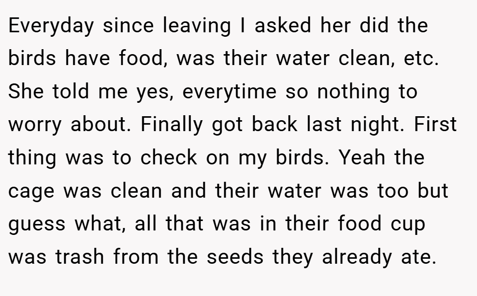 Everyday since leaving I asked her did the birds have food, was their water clean, etc. She told me yes, everytime so nothing to worry about. Finally got back last night. First thing was to check on my birds. Yeah the cage was clean and their water was too but guess what, all that was in their food cup was trash from the seeds they already ate.