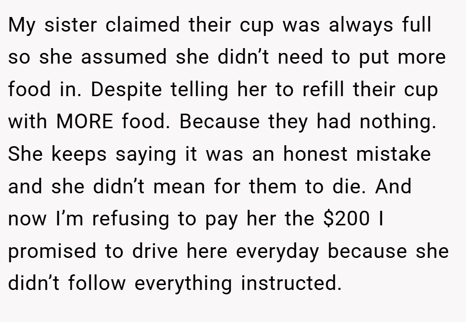 My sister claimed their cup was always full so she assumed she didn’t need to put more food in. Despite telling her to refill their cup with MORE food. Because they had nothing. She keeps saying it was an honest mistake and she didn’t mean for them to die. And now I’m refusing to pay her the $200 I promised to drive here everyday because she didn’t follow everything instructed.