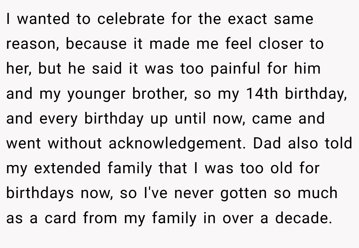 I wanted to celebrate for the exact same reason, because it made me feel closer to her, but he said it was too painful for him and my younger brother, so my 14th birthday, and every birthday up until now, came and went without acknowledgement. Dad also told my extended family that I was too old for birthdays now, so I've never gotten so much as a card from my family in over a decade.