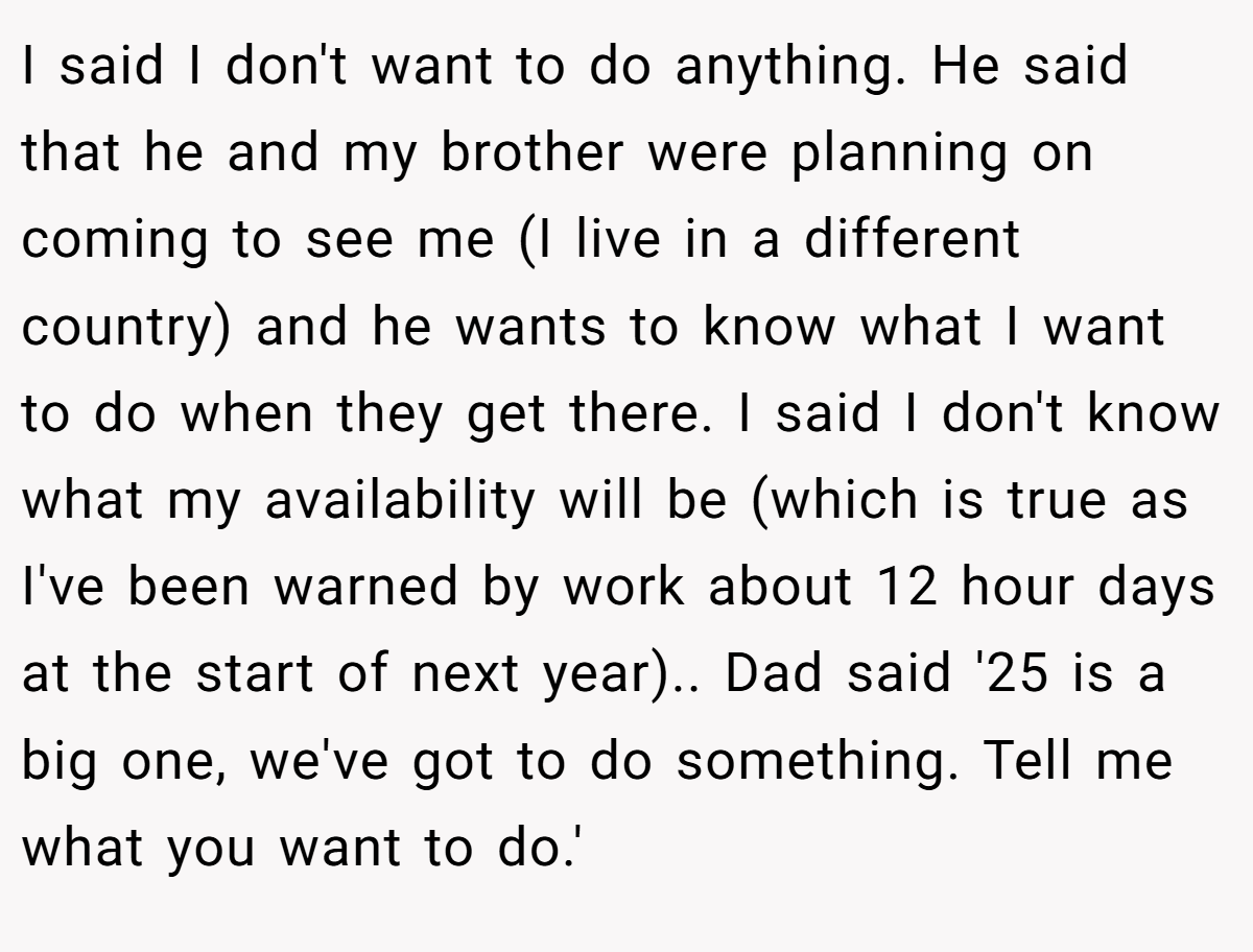 I said I don't want to do anything. He said that he and my brother were planning on coming to see me (I live in a different country) and he wants to know what I want to do when they get there. I said I don't know what my availability will be (which is true as I've been warned by work about 12 hour days at the start of next year).. Dad said '25 is a big one, we've got to do something. Tell me what you want to do.'
