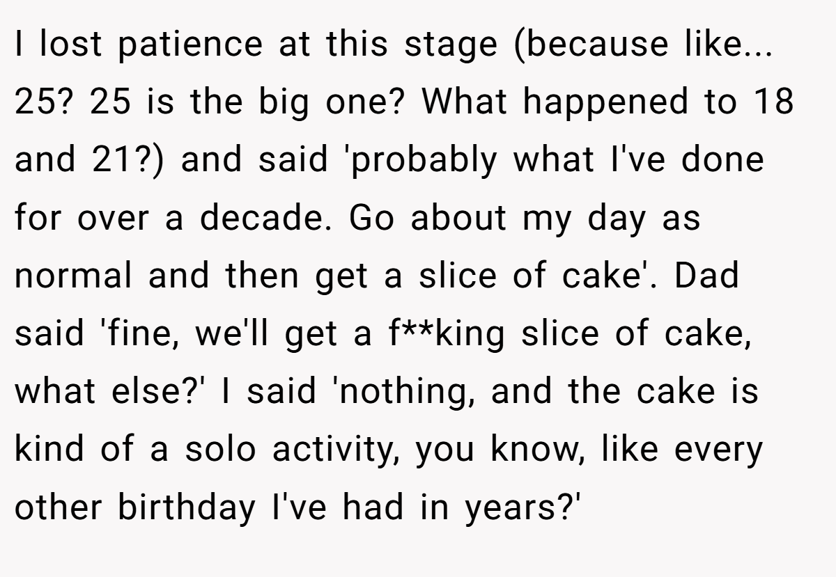 I lost patience at this stage (because like... 25? 25 is the big one? What happened to 18 and 21?) and said 'probably what I've done for over a decade. Go about my day as normal and then get a slice of cake'. Dad said 'fine, we'll get a f**king slice of cake, what else?' I said 'nothing, and the cake is kind of a solo activity, you know, like every other birthday I've had in years?'