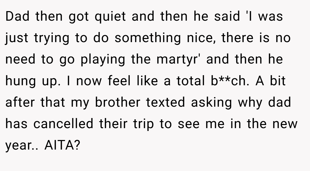 Dad then got quiet and then he said 'I was just trying to do something nice, there is no need to go playing the martyr' and then he hung up. I now feel like a total b**ch. A bit after that my brother texted asking why dad has cancelled their trip to see me in the new year.. AITA?