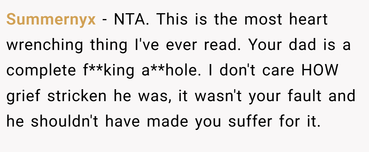 Summernyx − NTA. This is the most heart wrenching thing I've ever read. Your dad is a complete f**king a**hole. I don't care HOW grief stricken he was, it wasn't your fault and he shouldn't have made you suffer for it.