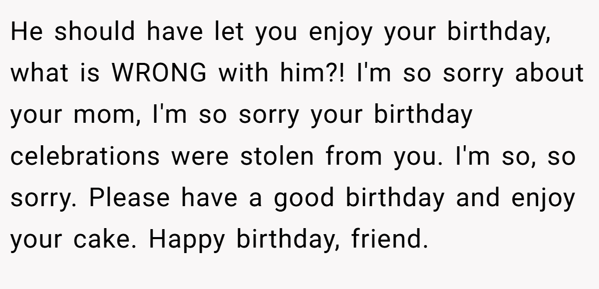He should have let you enjoy your birthday, what is WRONG with him?! I'm so sorry about your mom, I'm so sorry your birthday celebrations were stolen from you. I'm so, so sorry. Please have a good birthday and enjoy your cake. Happy birthday, friend.