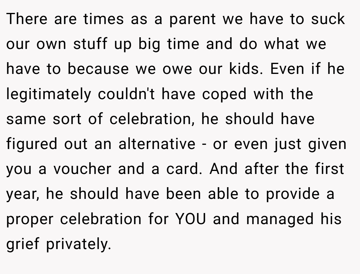 There are times as a parent we have to suck our own stuff up big time and do what we have to because we owe our kids. Even if he legitimately couldn't have coped with the same sort of celebration, he should have figured out an alternative - or even just given you a voucher and a card. And after the first year, he should have been able to provide a proper celebration for YOU and managed his grief privately.