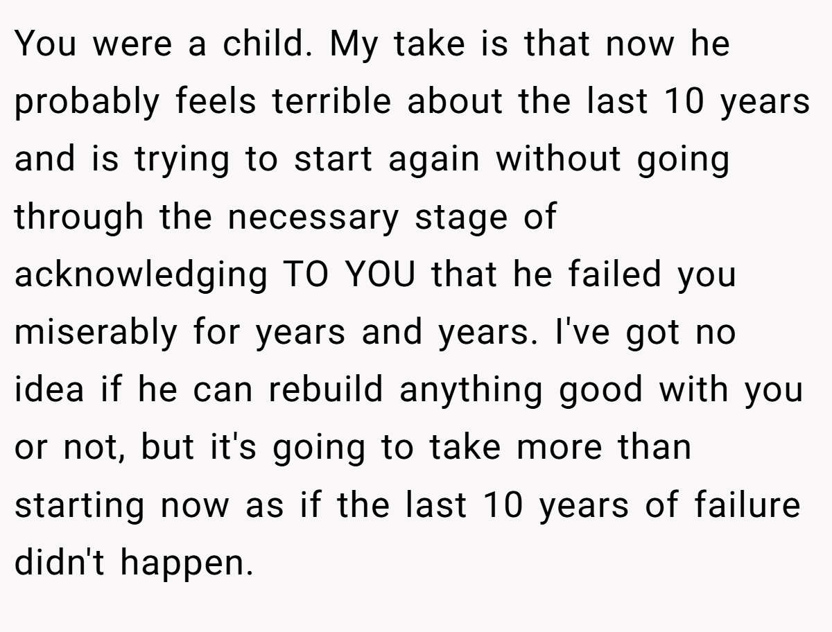 You were a child. My take is that now he probably feels terrible about the last 10 years and is trying to start again without going through the necessary stage of acknowledging TO YOU that he failed you miserably for years and years. I've got no idea if he can rebuild anything good with you or not, but it's going to take more than starting now as if the last 10 years of failure didn't happen.