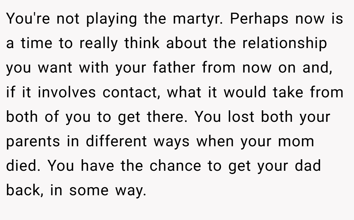 You're not playing the martyr. Perhaps now is a time to really think about the relationship you want with your father from now on and, if it involves contact, what it would take from both of you to get there. You lost both your parents in different ways when your mom died. You have the chance to get your dad back, in some way.