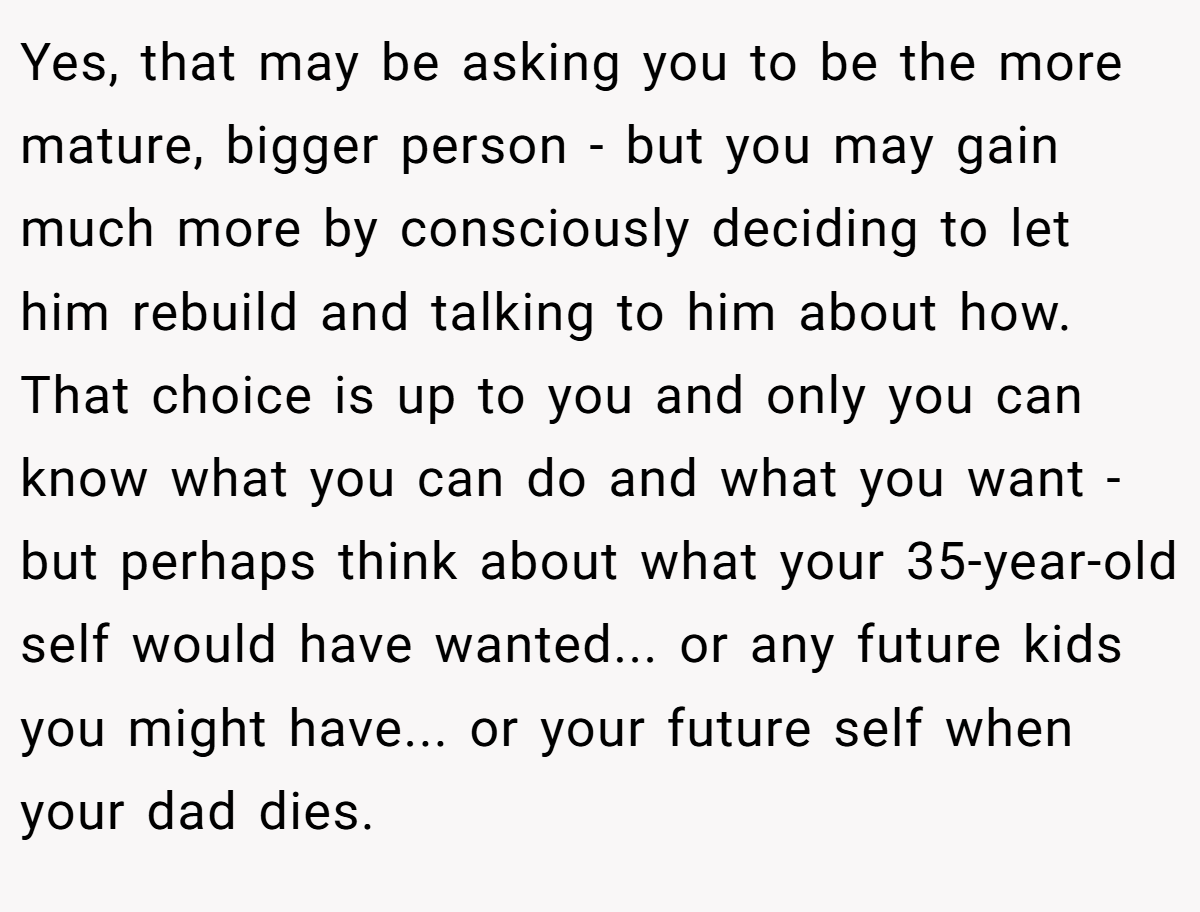 Yes, that may be asking you to be the more mature, bigger person - but you may gain much more by consciously deciding to let him rebuild and talking to him about how. That choice is up to you and only you can know what you can do and what you want - but perhaps think about what your 35-year-old self would have wanted... or any future kids you might have... or your future self when your dad dies.