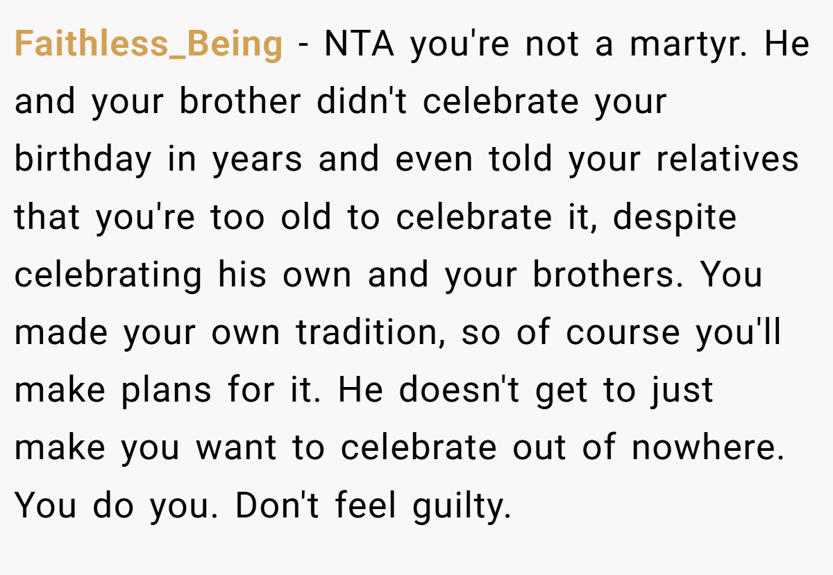 Faithless_Being − NTA you're not a martyr. He and your brother didn't celebrate your birthday in years and even told your relatives that you're too old to celebrate it, despite celebrating his own and your brothers. You made your own tradition, so of course you'll make plans for it. He doesn't get to just make you want to celebrate out of nowhere. You do you. Don't feel guilty.