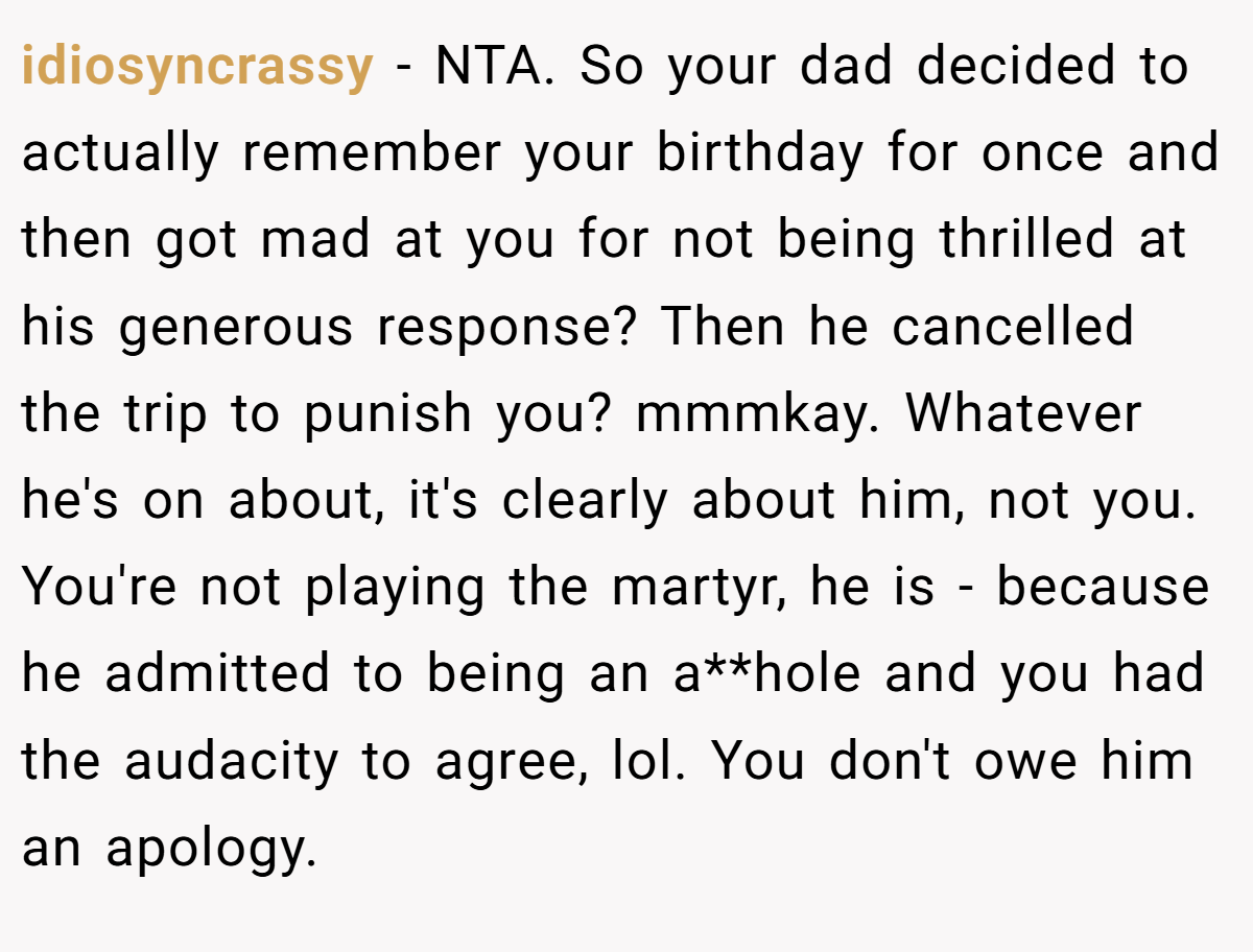 idiosyncrassy − NTA. So your dad decided to actually remember your birthday for once and then got mad at you for not being thrilled at his generous response? Then he cancelled the trip to punish you? mmmkay. Whatever he's on about, it's clearly about him, not you. You're not playing the martyr, he is - because he admitted to being an a**hole and you had the audacity to agree, lol. You don't owe him an apology.