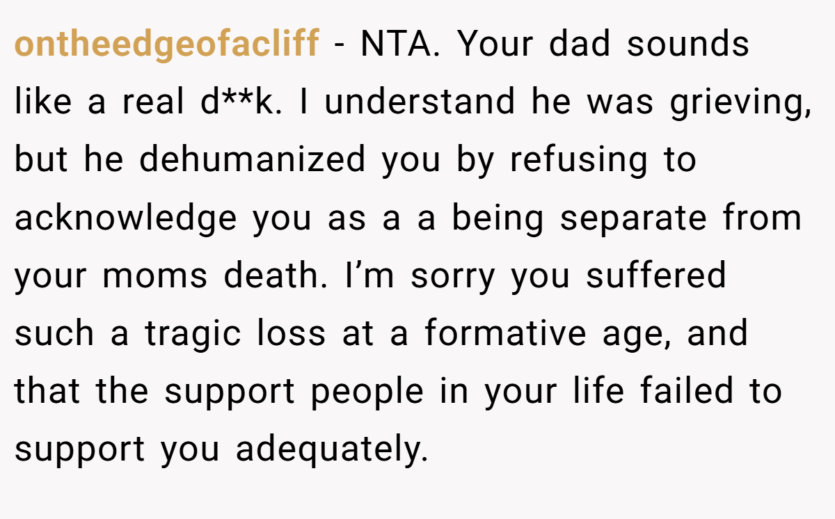 ontheedgeofacliff − NTA. Your dad sounds like a real d**k. I understand he was grieving, but he dehumanized you by refusing to acknowledge you as a a being separate from your moms death. I’m sorry you suffered such a tragic loss at a formative age, and that the support people in your life failed to support you adequately.