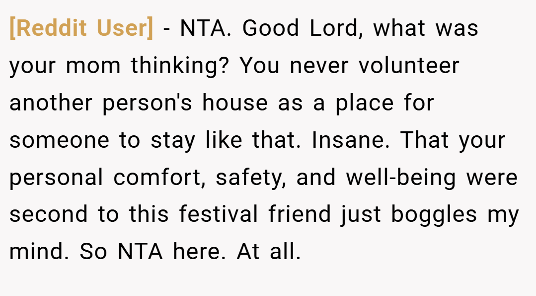 [Reddit User] − NTA. Good Lord, what was your mom thinking? You never volunteer another person's house as a place for someone to stay like that. Insane. That your personal comfort, safety, and well-being were second to this festival friend just boggles my mind. So NTA here. At all.