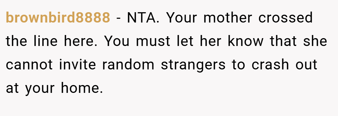 brownbird8888 − NTA. Your mother crossed the line here. You must let her know that she cannot invite random strangers to crash out at your home.