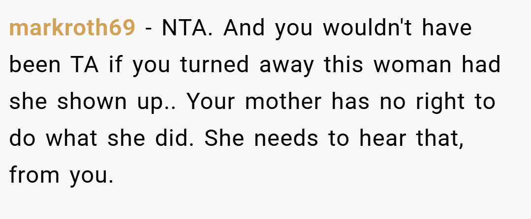 markroth69 − NTA. And you wouldn't have been TA if you turned away this woman had she shown up.. Your mother has no right to do what she did. She needs to hear that, from you.