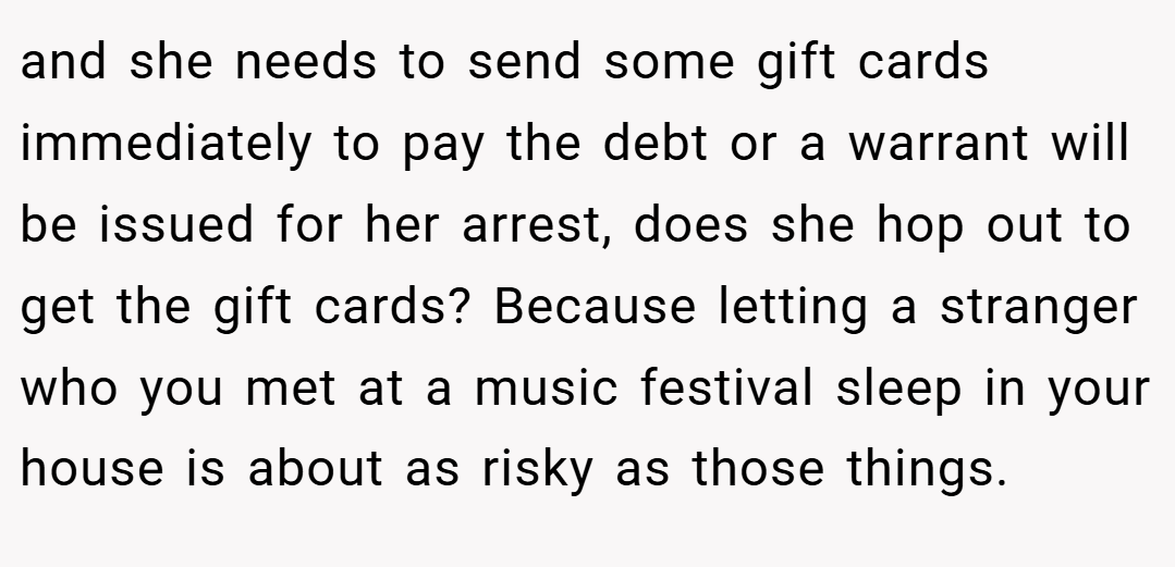 and she needs to send some gift cards immediately to pay the debt or a warrant will be issued for her arrest, does she hop out to get the gift cards? Because letting a stranger who you met at a music festival sleep in your house is about as risky as those things.