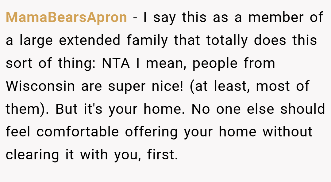 MamaBearsApron − I say this as a member of a large extended family that totally does this sort of thing: NTA I mean, people from Wisconsin are super nice! (at least, most of them). But it's your home. No one else should feel comfortable offering your home without clearing it with you, first.